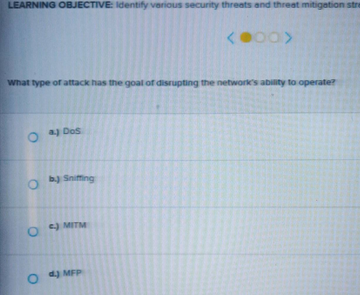 LEARNING OBJECTIVE: Identify various security threats and threat mitigation stra
What type of attack has the goal of disrupting the network's ability to operate?
a.) DoS
b.) Sniffing
c.) MITM
d.) MFP