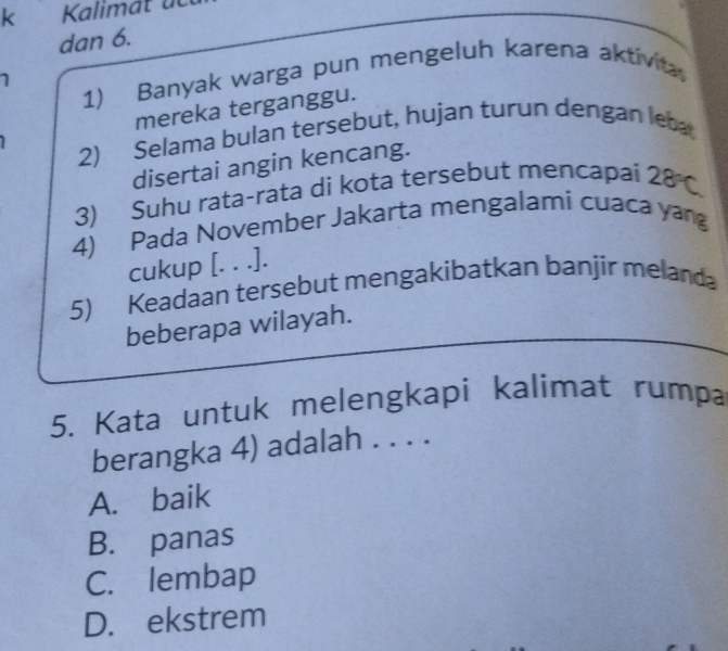 Kalimat dc
dan 6.
1) Banyak warga pun mengeluh karena aktivita
mereka terganggu.
2) Selama bulan tersebut, hujan turun dengan leba
disertai angin kencang.
3) Suhu rata-rata di kota tersebut mencapai 28°C
4) Pada November Jakarta mengalami cuaca yan
cukup [. . .].
5) Keadaan tersebut mengakibatkan banjir melanda
beberapa wilayah.
5. Kata untuk melengkapi kalimat rumpa
berangka 4) adalah . . . .
A. baik
B. panas
C. lembap
D. ekstrem