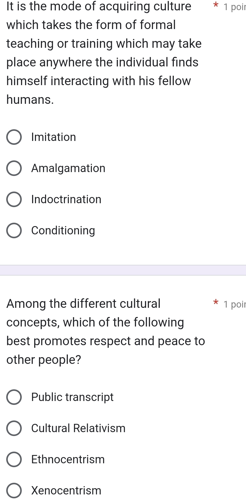 It is the mode of acquiring culture * 1 poir
which takes the form of formal
teaching or training which may take
place anywhere the individual finds
himself interacting with his fellow
humans.
Imitation
Amalgamation
Indoctrination
Conditioning
Among the different cultural 1 poir
concepts, which of the following
best promotes respect and peace to
other people?
Public transcript
Cultural Relativism
Ethnocentrism
Xenocentrism