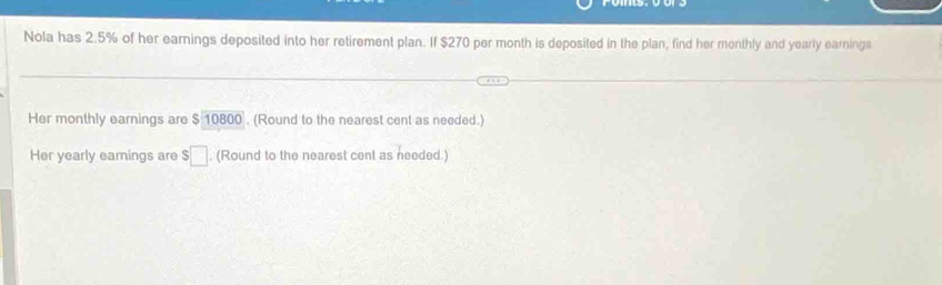 Nola has 2.5% of her earnings deposited into her retirement plan. If $270 per month is deposited in the plan, find her monthly and yearly earninga 
Her monthly earnings are $1080. (Round to the nearest cent as needed.) 
Her yearly earings are $□. (Round to the nearest cent as needed.)