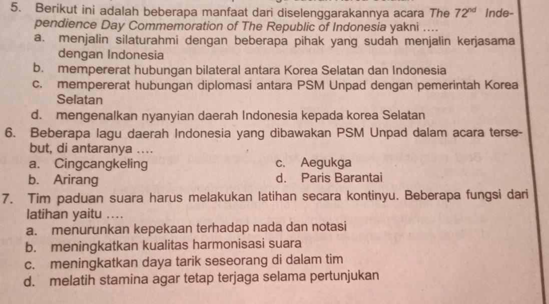 Berikut ini adalah beberapa manfaat dari diselenggarakannya acara The 72^(nd) Inde-
pendience Day Commemoration of The Republic of Indonesia yakni …...
a. menjalin silaturahmi dengan beberapa pihak yang sudah menjalin kerjasama
dengan Indonesia
b. mempererat hubungan bilateral antara Korea Selatan dan Indonesia
c. mempererat hubungan diplomasi antara PSM Unpad dengan pemerintah Korea
Selatan
d. mengenalkan nyanyian daerah Indonesia kepada korea Selatan
6. Beberapa lagu daerah Indonesia yang dibawakan PSM Unpad dalam acara terse-
but, di antaranya ....
a. Cingcangkeling c. Aegukga
b. Arirang d. Paris Barantai
7. Tim paduan suara harus melakukan latihan secara kontinyu. Beberapa fungsi dari
latihan yaitu , ...
a. menurunkan kepekaan terhadap nada dan notasi
b. meningkatkan kualitas harmonisasi suara
c. meningkatkan daya tarik seseorang di dalam tim
d. melatih stamina agar tetap terjaga selama pertunjukan