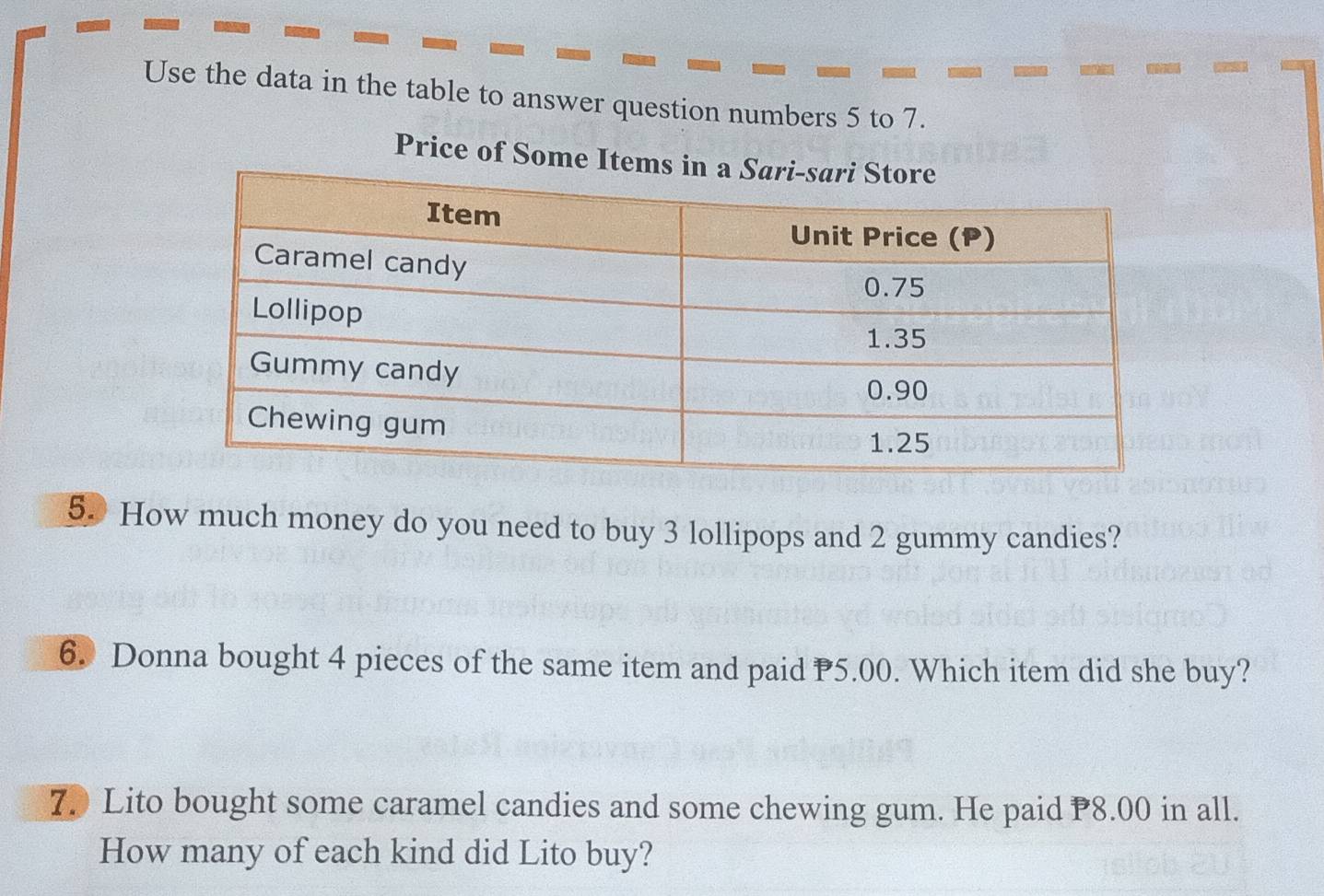 Use the data in the table to answer question numbers 5 to 7. 
Price of Some
50 How much money do you need to buy 3 lollipops and 2 gummy candies? 
6. Donna bought 4 pieces of the same item and paid 5.00. Which item did she buy? 
7. Lito bought some caramel candies and some chewing gum. He paid 8.00 in all. 
How many of each kind did Lito buy?