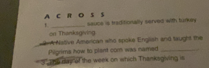 A C R O S S 
1. _sauce is traditionally served with turkey 
on Thanksgiving. 
2. A Native American who spoke English and taught the 
Pilgrims how to plant com was named_ 
3. The day of the week on which Thanksgiving is