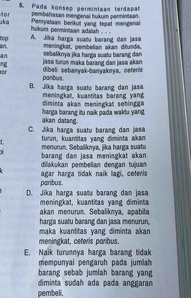 Pada konsep permintaan terdapat
tor pembahasan mengenai hukum permintaan.
uka Pernyataan berikut yang tepat mengenai
hukum permintaan adalah . . .
top A. Jika harga suatu barang dan jasa
an. meningkat, pembelian akan ditunda,
an
sebaliknya jika harga suatu barang dan
ng
jasa turun maka barang dan jasa akan
or
dibeli sebanyak-banyaknya, ceteris
paribus.
B. Jika harga suatu barang dan jasa
meningkat, kuantitas barang yang
diminta akan meningkat sehingga
harga barang itu naik pada waktu yang
akan datang.
C. Jika harga suatu barang dan jasa
t.
turun, kuantitas yang diminta akan
menurun. Sebaliknya, jika harga suatu
i
barang dan jasa meningkat akan
dilakukan pembelian dengan tujuan
agar harga tidak naik lagi, ceteris
paribus.
D. Jika harga suatu barang dan jasa
meningkat, kuantitas yang diminta
akan menurun. Sebaliknya, apabila
harga suatu barang dan jasa menurun,
maka kuantitas yang diminta akan
meningkat, ceteris paribus.
E. Naik turunnya harga barang tidak
mempunyai pengaruh pada jumlah
barang sebab jumlah barang yang
diminta sudah ada pada anggaran
pembeli.