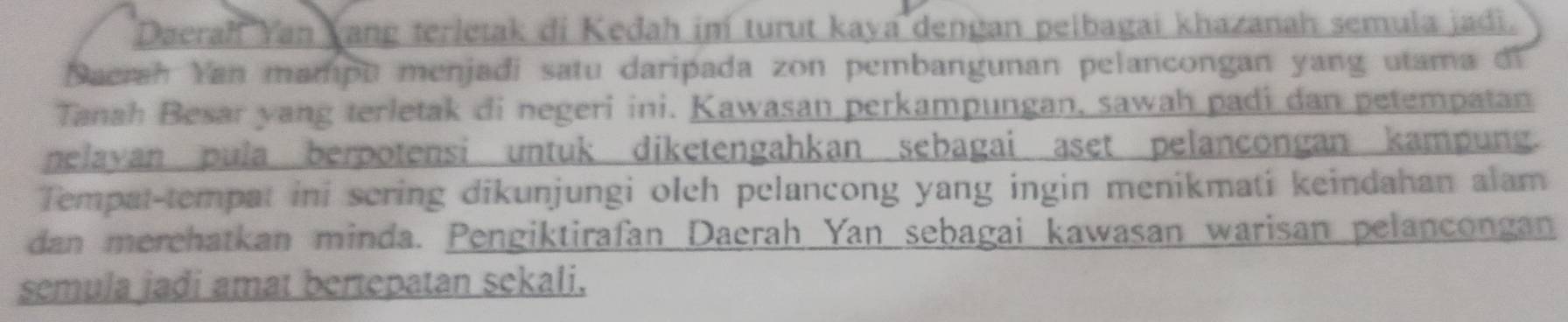 Daerah Yan Yang terletak di Kedah im turut kaya dengan pelbagai khazanah semula jadi. 
Daerah Yan mampu menjadi satu daripada zon pembangunan pelancongan yang utama di 
Tanah Besar yang terletak di negeri ini. Kawasan perkampungan, sawah padi dan petempatan 
nelayan pula berpotensi untuk diketengahkan sebagai aset pelancongan kampung. 
Tempat-tempat ini scring dikunjungi oleh pelancong yang ingin menikmati keindahan alam 
dan merehatkan minda. Pengiktirafan Daerah Yan sebagai kawasan warisan pelancongan 
semula jadi amat bertepatan sekali.