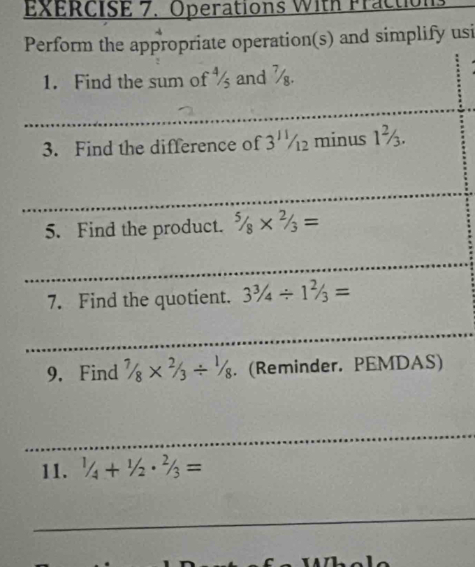 Operations With Fractic 
Perform the appropriate operation(s) and simplify usi 
1. Find the sum of ½ and . 
_ 
_ 
_ 
3. Find the difference of 3^(11)/_12 minus 1½. 
_ 
5. Find the product. ^5/_8*^(2/_3=
_ 
7. Find the quotient. 3^3)/_4/ 1^2/_3=
_ 
9. Find 7/8* 2/3/ 1/8. (Reminder. PEMDAS) 
_ 
11. 1/4+1/2· 2/3=
_