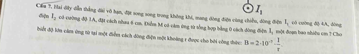 I_1
Cầu 7. Hai dây dẫn thẳng dài vô hạn, đặt song song trong không khí, mang dòng điện cùng chiều, dòng điện I_1 có cường độ 4A, dòng 
điện I_2 có cường độ 1A, đặt cách nhau 6 cm. Điểm M có cảm ứng từ tổng hợp bằng 0 cách dòng điện I_1
một đoạn bao nhiêu cm ? Cho 
biết độ lớn cảm ứng từ tại một điểm cách dòng điện một khoảng r được cho bởi công thức: B=2· 10^(-7)·  I/r .