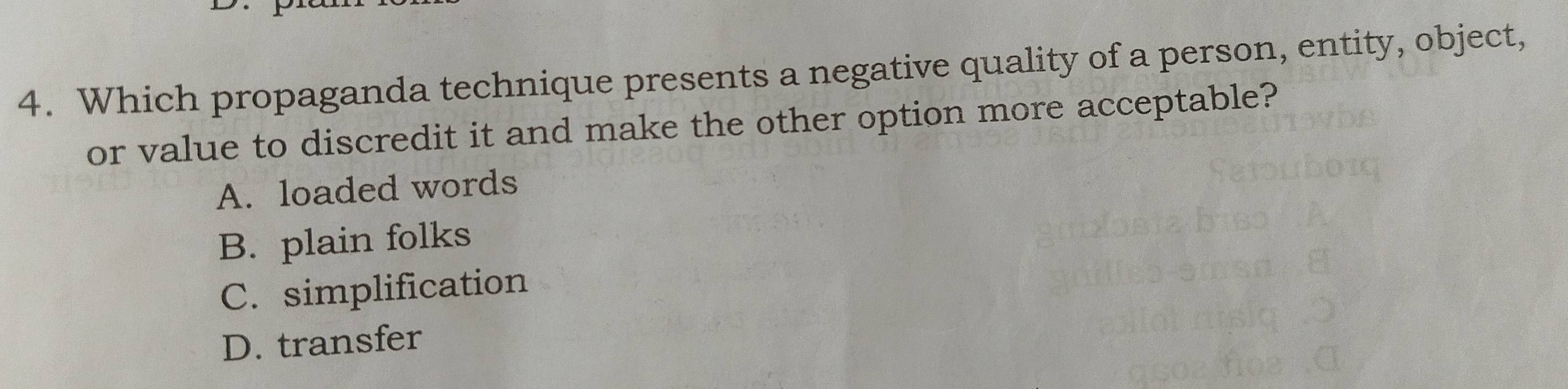 Which propaganda technique presents a negative quality of a person, entity, object,
or value to discredit it and make the other option more acceptable?
A. loaded words
B. plain folks
C. simplification
D. transfer