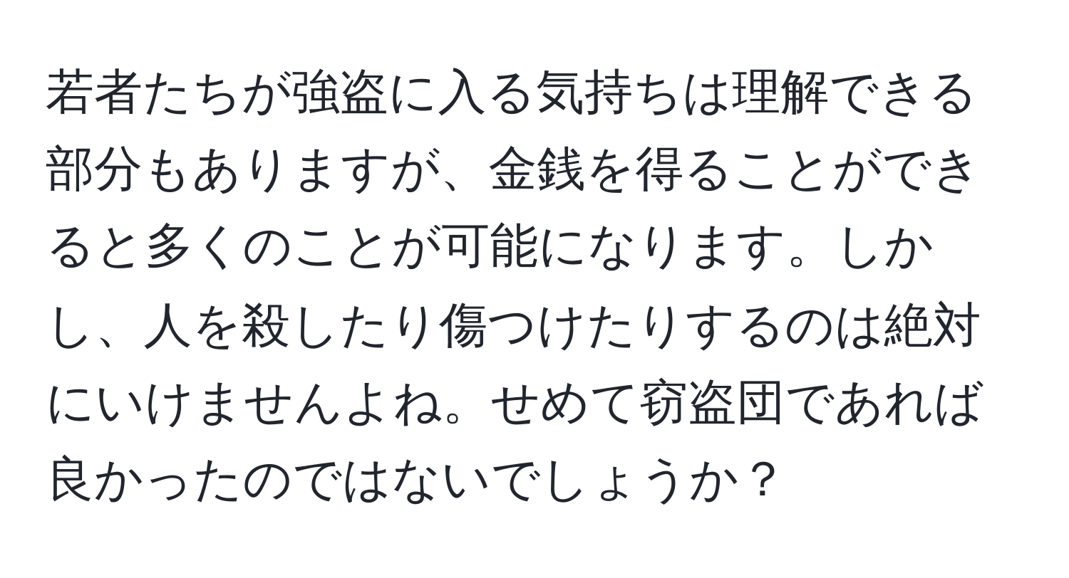 若者たちが強盗に入る気持ちは理解できる部分もありますが、金銭を得ることができると多くのことが可能になります。しかし、人を殺したり傷つけたりするのは絶対にいけませんよね。せめて窃盗団であれば良かったのではないでしょうか？