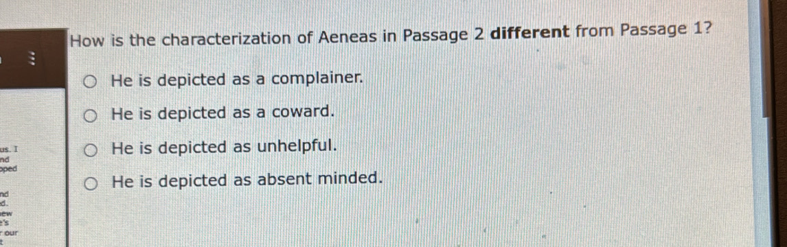 How is the characterization of Aeneas in Passage 2 different from Passage 1?
He is depicted as a complainer.
He is depicted as a coward.
us. I He is depicted as unhelpful.
nd
oped
He is depicted as absent minded.
nd
d.
ew
's
r our