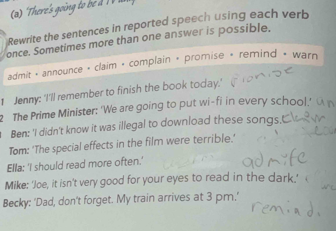 'There's going to be aI V un 
Rewrite the sentences in reported speech using each verb 
once. Sometimes more than one answer is possible. 
admit • announce • claim • complain • promise • remind • warn 
1 Jenny: ‘I’ll remember to finish the book today.' 
2 The Prime Minister: ‘We are going to put wi-fi in every school.’ 
Ben: 'I didn't know it was illegal to download these songs. 
Tom: 'The special effects in the film were terrible.' 
Ella: 'I should read more often.' 
Mike: ‘Joe, it isn’t very good for your eyes to read in the dark.’ 
Becky: 'Dad, don't forget. My train arrives at 3 pm.'