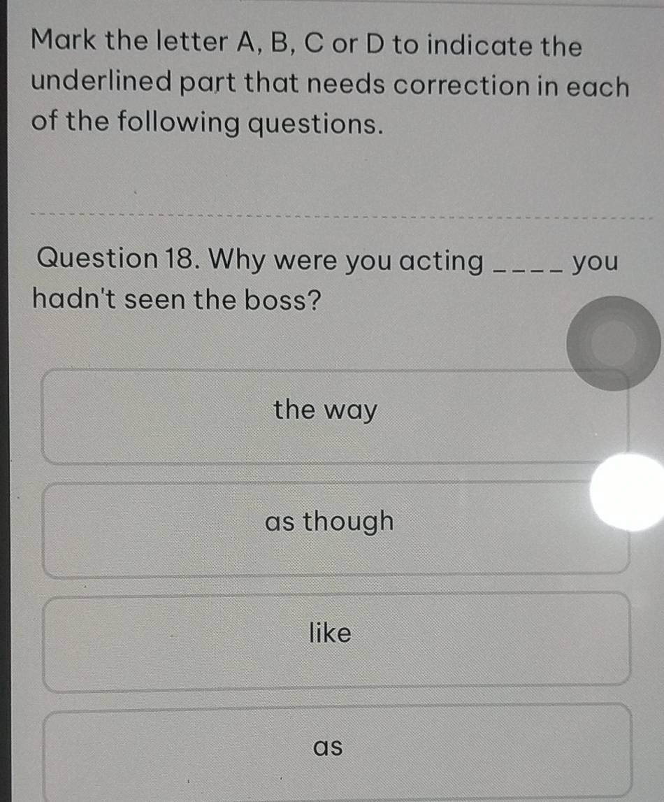 Mark the letter A, B, C or D to indicate the
underlined part that needs correction in each 
of the following questions.
Question 18. Why were you acting _you
hadn't seen the boss?
the way
as though
like
as