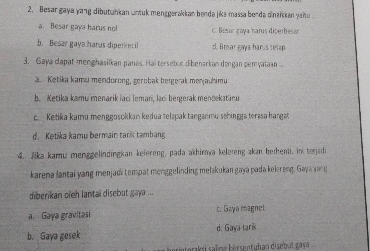 Besar gaya yang dibutuhkan untuk menggerakkan benda jika massa benda dinaikkan yaitu ..
a. Besar gaya harus nol c. Besar gaya harus diperbesar
b. Besar gaya harus diperkecil d. Besar gaya harus tetap
3. Gaya dapat menghasilkan panas. Hal tersebut dibenarkan dengan pernyataan ...
a. Ketika kamu mendorong, gerobak bergerak menjauhimu
b. Ketika kamu menarik laci lemari, laci bergerak mendekatimu
c. Ketika kamu menggosokkan kedua telapak tanganmu sehingga terasa hangat
d. Ketika kamu bermain tarik tambang
4. Jika kamu menggelindingkan kelereng, pada akhirnya kelereng akan berhenti. Ini terjadi
karena lantai yang menjadi tempat menggelinding melakukan gaya pada kelereng. Gaya yang
diberikan oleh lantai disebut gaya ...
c. Gaya magnet
a. Gaya gravitasi
d. Gaya tarik
b. Gaya gesek
berinteraksi saling bersentuhan disebut gaya ..