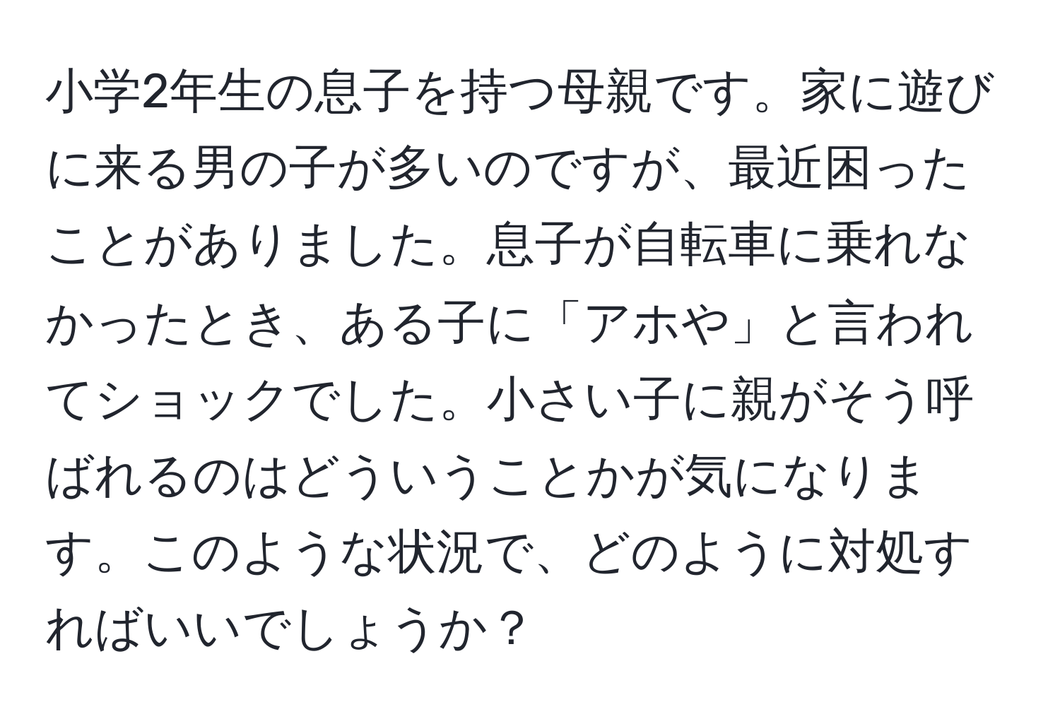 小学2年生の息子を持つ母親です。家に遊びに来る男の子が多いのですが、最近困ったことがありました。息子が自転車に乗れなかったとき、ある子に「アホや」と言われてショックでした。小さい子に親がそう呼ばれるのはどういうことかが気になります。このような状況で、どのように対処すればいいでしょうか？