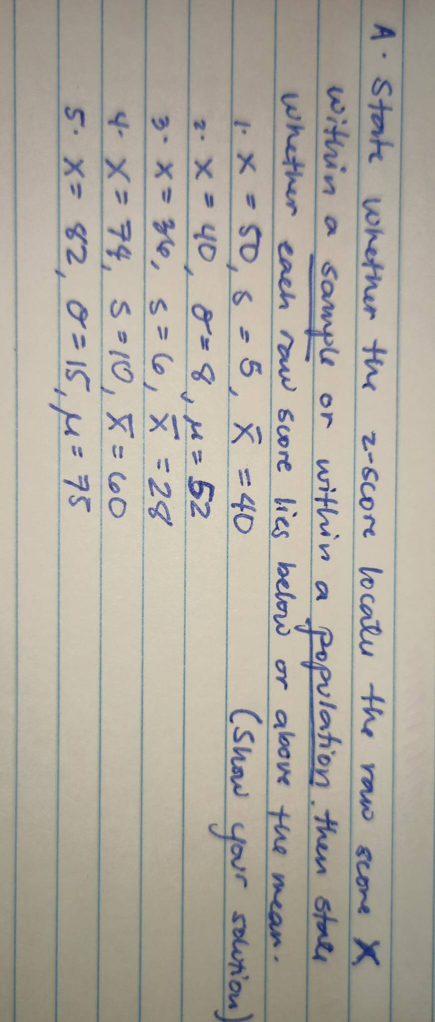 Starrs whether the z-score localu the raw score X
within a sample or within a population. then stael 
whether each raw score lies below or above the mean.
x=50, s=5, overline x=40 (show your solution) 
2. x=40, sigma =8, mu =52
3· x=36, s=6, overline x=28
4- x=74, s=10, overline x=60
5. x=82, θ =15, mu =75