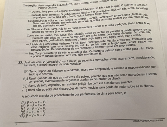 Instrução: Para responder a questão 23, leia o excerto abaixo, retirado d0 i
Paulina Chiziane.
—- Piz-me, Tony para quê enganar mulheres e deixá-las com filhos nos braços? O querias tu com elas?
— Nada de sério, confesso. Orgulho, simples orgulho. Ter uma mulher aqui, um filho acolá, dá vaidade
a qualquer macho. Não sou o único. Muitos homens fazem isso.
Ele mergulha as mãos no meu peito e me destrói o coração como quem arranca uma planta do chão,
Sinto uma dor Imensa, ele mata-me, eu morro, quantas vezes me matam por día, neste lar, eu.
que sou a primeira esposa?
— Não me culpes, Rami. Não fui eu quem inventou o mundo e as suas tradições. Muito antes de eu
nascer os homens já eram assim.
Como ele tem razão, meu Deus! Esta situação nasce do ventre do passado e desde sempre que as
mulheres são peixe na banca do mercado: um quilo deste, dois quilos daquele, fico com este,
largo aquele, gosto deste, agora pego, agora pago, agora uso, agora asso, agora como.
— A ideia de juntar essas mulheres fol tua, Rami. Surpreendeste-me. Superaste-me. Conduziste todo
esse rebanho com uma mestria incrível. Eu só iria usar e largar sem pensar sequer nas
consequências. De vendedeiras de rua conseguiste transformá-las em empresárias.
— Meu Tony cansaste-te de mim e amaste a elas. Cansaste-te delas e agora voltas para mim. Daqui
a pouco te cansas de mim outra vez. Não acredito em ti.
23. Assinale com V (verdadeiro) ou F (falso) as seguintes afirmações sobre esse excerto, considerando,
também, a leitura integral da obra Niketche.
) Tony, depois do doloroso aprendizado, mostra-se arrependido e assume a responsabilidade por
tudo que ocorreu.
) Rami, quando diz que as mulheres são peixes, percebe que elas são como mercadorias a serem
compradas, eventualmente largadas e usadas ao bel-prazer do cliente.
 ) Rami, de fato, organizou um sistema poligâmico com ela e as demais amantes.
 ) Rami não acredita nas declarações de Tony, movidas pela perda de poder sobre as mulheres.
A sequência correta de preenchimento dos parênteses, de cima para baixo, é
(A) F - V - F - F.
(B)V - F - F - V.
C) V- F - V - V.
(D) F - F - V - F.
(E) F— V— V- V.
12 UFRGS-VESTIBULAR/2025-1º DIA