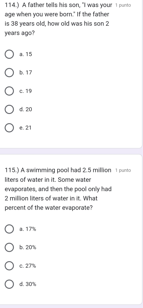 114.) A father tells his son, "I was your 1 punto
age when you were born." If the father
is 38 years old, how old was his son 2
years ago?
a. 15
b. 17
c. 19
d. 20
e. 21
115.) A swimming pool had 2.5 million 1 punto
liters of water in it. Some water
evaporates, and then the pool only had
2 million liters of water in it. What
percent of the water evaporate?
a. 17%
b. 20%
c. 27%
d. 30%