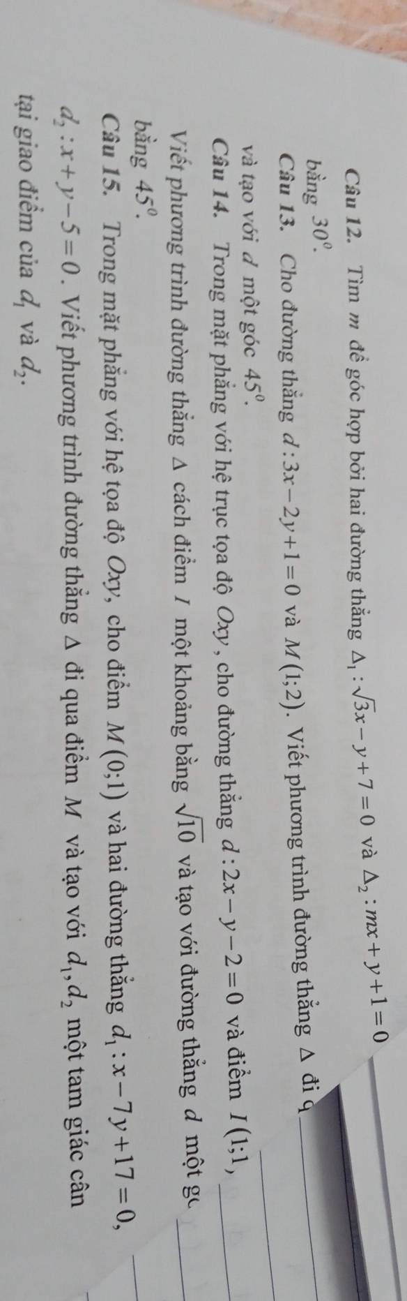 Tìm m để góc hợp bởi hai đường thẳng △ _1:sqrt(3)x-y+7=0 và △ _2:mx+y+1=0
_ 
bằng 30°. 
_ 
Câu 13. Cho đường thắng d : 3x-2y+1=0 và M(1;2). Viết phương trình đường thẳng △ đi q 
_ 
và tạo với đ một góc 45°. 
Câu 14. Trong mặt phẳng với hệ trục tọa độ Oxy , cho đường thắng d:2x-y-2=0 và điểm I(1;1, _ 
Viết phương trình đường thẳng Δ cách điểm / một khoảng bằng sqrt(10) và tạo với đường thắng đ một gc_ 
bằng 45°. 
Câu 15. Trong mặt phẳng với hệ tọa độ Oxy, cho điểm M(0;1) và hai đường thắng d_1:x-7y+17=0, 
_
d_2:x+y-5=0. Viết phương trình đường thắng △ d i qua điểm M và tạo với d_1, d_2 một tam giác cân 
tại giao điểm của d_1 và d_2.