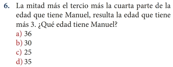 La mitad más el tercio más la cuarta parte de la
edad que tiene Manuel, resulta la edad que tiene
más 3. ¿Qué edad tiene Manuel?
a) 36
b) 30
c) 25
d) 35