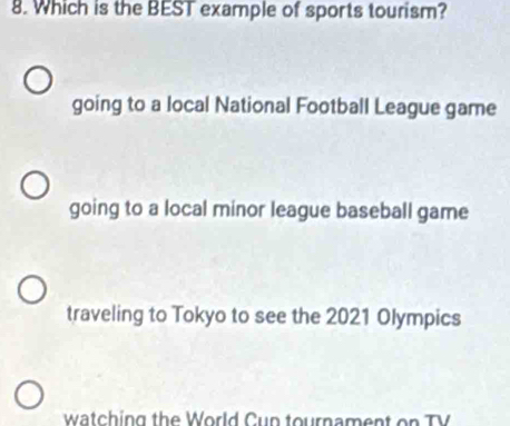 Which is the BEST example of sports tourism?
going to a local National Football League game
going to a local minor league baseball game
traveling to Tokyo to see the 2021 Olympics
watching the World Cup tournament on TV