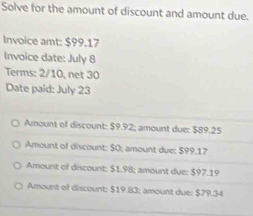 Solve for the amount of discount and amount due.
Invoice amt: $99.17
Invoice date: July 8
Terms: 2/10, net 30
Date paid: July 23
Amount of discount: $9.92; amount due: $89.25
Amount of discount: $0; amount due: $99.17
Amount of discount: $1.98; amount due: $97.19
Amount of discount: $19.83; amount due: $79.34