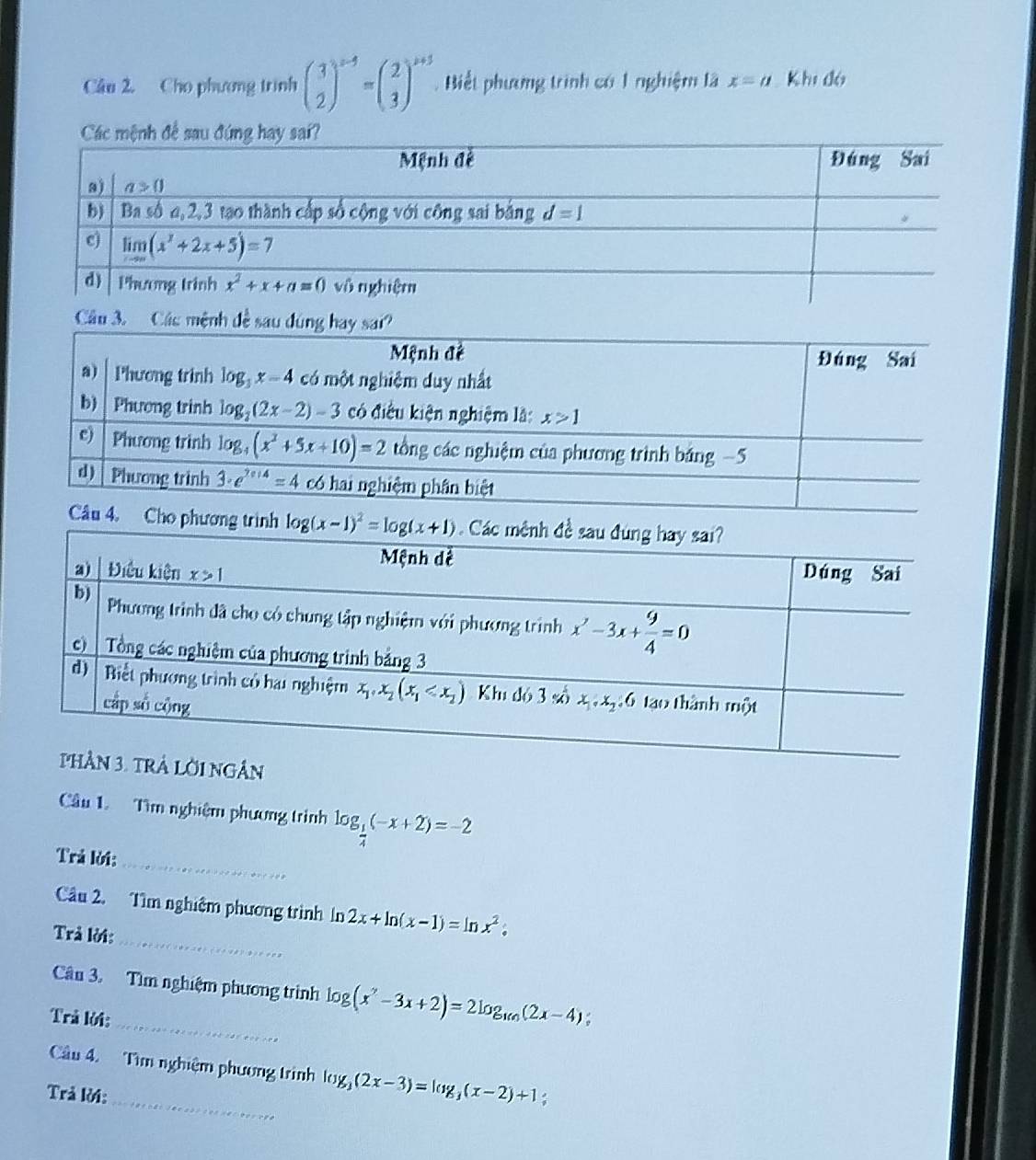 Cho phương trình beginpmatrix 3 2end(pmatrix)^(x-5)=beginpmatrix 2 3end(pmatrix)^(x+5).  Biết phương trình có 1 nghiệm là x=a Khi đó
Câu 3. Các mệnh đề sau đúng hay sai?
Câu 4. Cho phương trình 
Ân
_
Cầu 1. Tìm nghiệm phương trình log _ 1/4 (-x+2)=-2
Trả lời:
_
Câu 2. Tìm nghiệm phương trình In 2x+ln (x-1)=ln x^2.
Trả lời:
Cân 3. Tìm nghiệm phương trình log (x^2-3x+2)=2log _16n(2x-4);
Trả lời:
_
Câu 4. Tìm nghiệm phương trình log _3(2x-3)=log _3(x-2)+1
Trả lời: