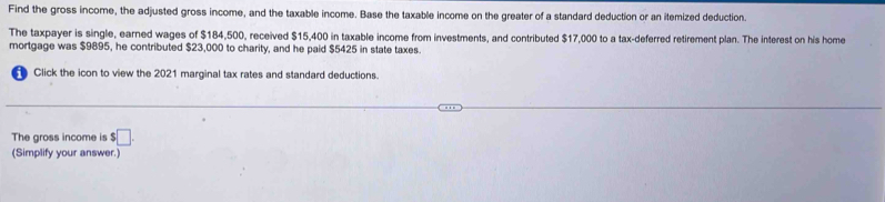 Find the gross income, the adjusted gross income, and the taxable income. Base the taxable income on the greater of a standard deduction or an itemized deduction. 
The taxpayer is single, earned wages of $184,500, received $15,400 in taxable income from investments, and contributed $17,000 to a tax-deferred retirement plan. The interest on his home 
mortgage was $9895, he contributed $23,000 to charity, and he paid $5425 in state taxes. 
Click the icon to view the 2021 marginal tax rates and standard deductions. 
The aross income is $□. 
(Simplify your answer.)