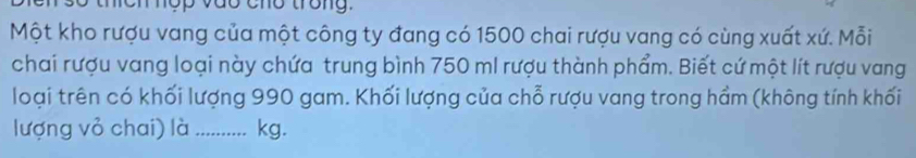 thích nợp vào cho trong. 
Một kho rượu vang của một công ty đang có 1500 chai rượu vang có cùng xuất xứ. Mỗi 
chai rượu vang loại này chứa trung bình 750 mI rượu thành phẩm. Biết cứ một lít rượu vang 
loại trên có khối lượng 990 gam. Khối lượng của chỗ rượu vang trong hầm (không tính khối 
lượng vỏ chai) là_ kg.