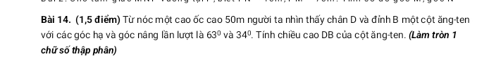 (1,5 điểm) Từ nóc một cao ốc cao 50m người ta nhìn thấy chân D và đỉnh B một cột ăng-ten 
với các góc hạ và góc nâng lần lượt là 63° và 34°. Tính chiều cao DB của cột ăng-ten. (Làm tròn 1 
chữ số thập phân)