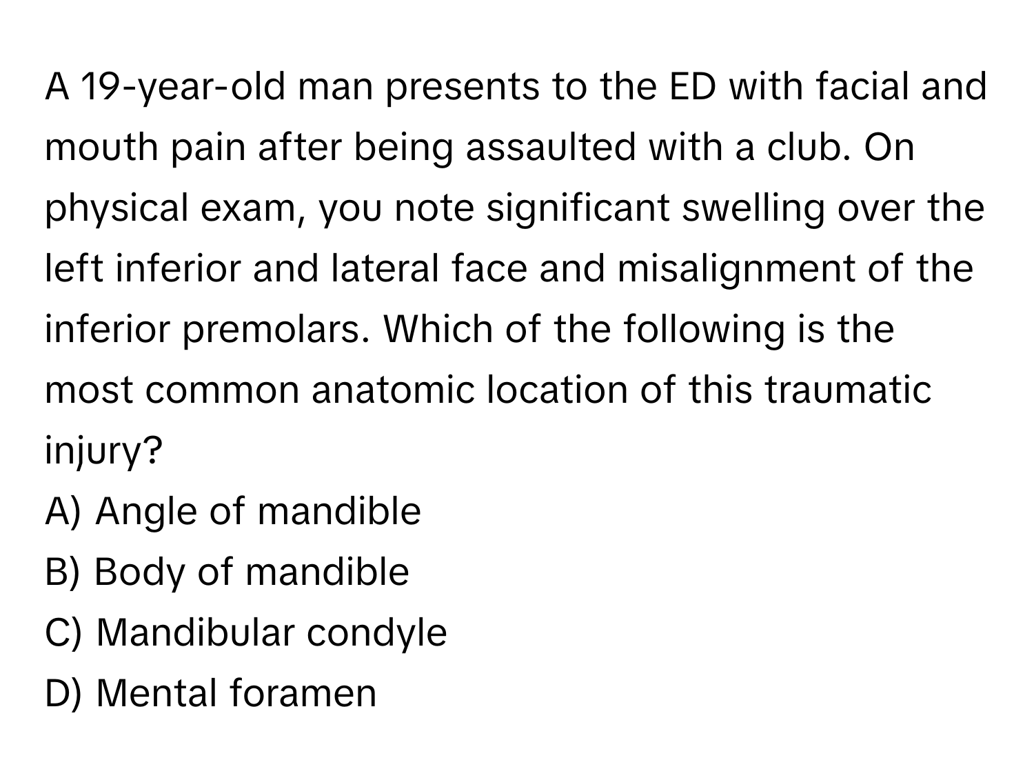 A 19-year-old man presents to the ED with facial and mouth pain after being assaulted with a club. On physical exam, you note significant swelling over the left inferior and lateral face and misalignment of the inferior premolars. Which of the following is the most common anatomic location of this traumatic injury?

A) Angle of mandible 
B) Body of mandible 
C) Mandibular condyle 
D) Mental foramen