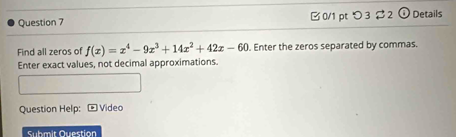 [ 0/1 pt つ 3 ? 2 ⓘ Details 
Find all zeros of f(x)=x^4-9x^3+14x^2+42x-60. Enter the zeros separated by commas. 
Enter exact values, not decimal approximations. 
Question Help: Video 
Submit Ouestion