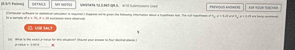 DETAILS MY NOTES UHSTAT6 12.2.067.QR.S. 4/10 Submissions Used PREVIOUS ANSWERS ASK YOUR TEACHER 
(Computer software or statistical calculator is required.) Suppose we're given the following information about a hypothesis test. The nuli hypotheses of H_0:rho =0.25
In a sample of n=70, X=28 successes were observed. and H_a:p>0.25 are being considered. 
≌ USE SALT 
(a) What is the exact p -value for this situation? (Round your answer to four decimal places.)
p-value =000