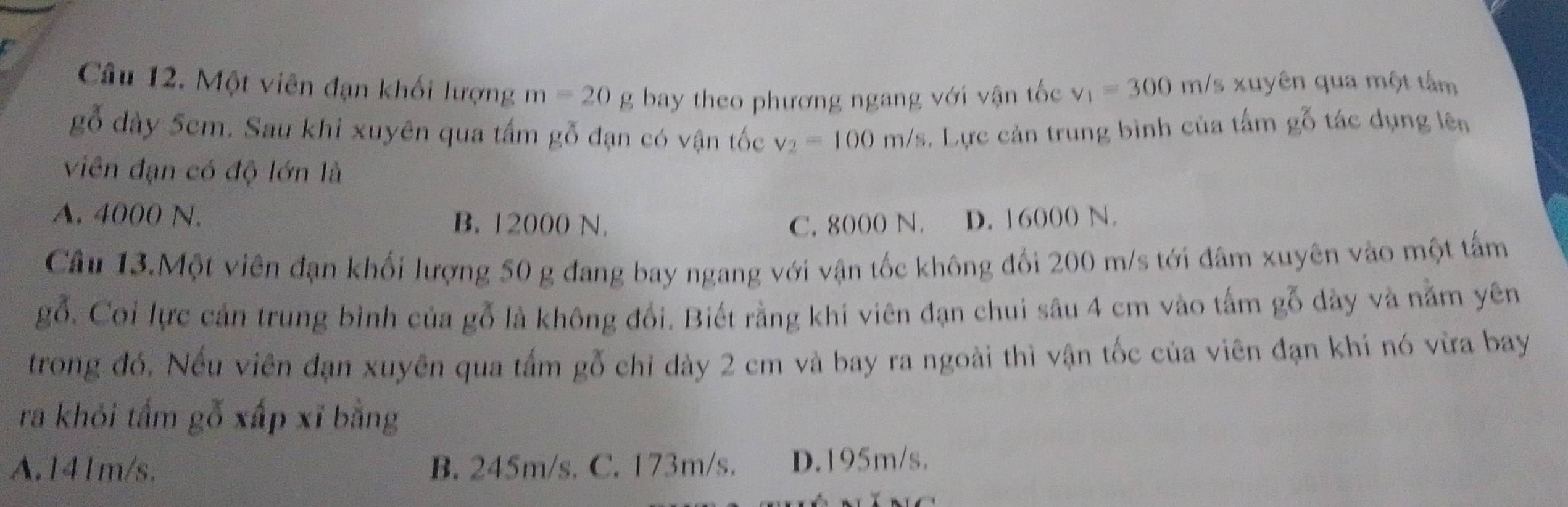 Một viên đạn khối lượng m=20g bay theo phương ngang với vận tốc v_1=300m/ s xuyên qua một tâm
gỗ dày 5cm. Sau khi xuyên qua tấm gỗ đạn có vận tốc v_2=100m/s 5. Lực cản trung bình của tấm gỗ tác dụng lên
viên đạn có độ lớn là
A. 4000 N. B. 12000 N. C. 8000 N. D. 16000 N.
Câu 13.Một viên đạn khối lượng 50 g đang bay ngang với vận tốc không đối 200 m/s tới đâm xuyên vào một tấm
gỗ. Coi lực cản trung bình của gỗ là không đổi. Biết rằng khi viên đạn chui sâu 4 cm vào tấm gỗ dày và nằm yên
trong đó, Nếu viên đạn xuyên qua tấm gỗ chỉ dày 2 cm và bay ra ngoài thì vận tốc của viên đạn khi nó vừa bay
ra khỏi tấm gỗ xấp xĩ bằng
A. 141m/s. B. 245m/s. C. 173m/s. D. 195m/s.