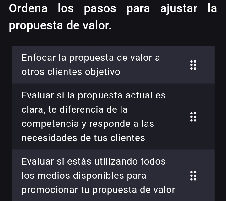 Ordena los pasos para ajustar la
propuesta de valor.
Enfocar la propuesta de valor a
otros clientes objetivo
Evaluar si la propuesta actual es
clara, te diferencia de la
competencia y responde a las
necesidades de tus clientes
Evaluar si estás utilizando todos
los medios disponibles para
promocionar tu propuesta de valor