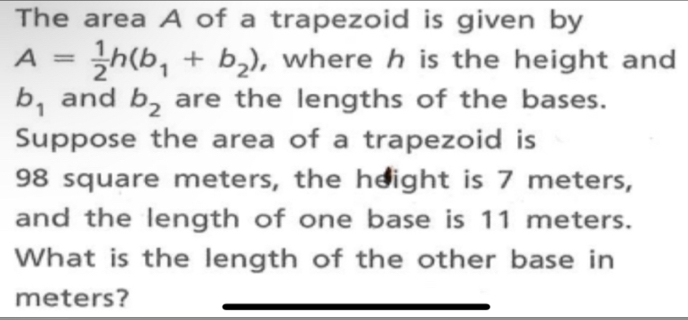 The area A of a trapezoid is given by
A= 1/2 h(b_1+b_2) , where h is the height and
b_1 and b_2 are the lengths of the bases. 
Suppose the area of a trapezoid is
98 square meters, the height is 7 meters, 
and the length of one base is 11 meters. 
What is the length of the other base in
meters?