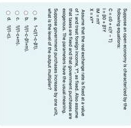 following equations: Suppose an open economy is characterized by the
C=c0+c(Y-T)
l=beta 0+beta 1Y
IM=mY
X=xY°
Assume that the reall exchange rate is fixed at a value
of 1 and treat foreign income, Y *, as fixed. Also assume
that taxes are fixed and that government purchases are
exogenous. The parameters have the usual meaning.
Suppose government purchases increase by one unit,
what is the level of the output multiplier?
a 1· c/(1-c· 01).
b V(11.c-beta 1· m),
c. V(3· c+m).
d V(1· c).