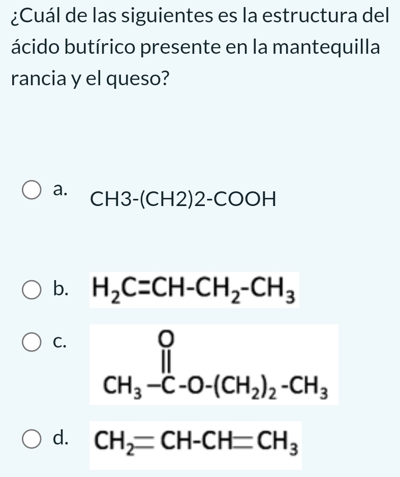 ¿Cuál de las siguientes es la estructura del
ácido butírico presente en la mantequilla
rancia y el queso?
a. CH3-(CH2)2-COOH
b. H_2C=CH-CH_2-CH_3
C. CH_3-C-O-(CH_2)_2-CH_3
d. CH_2=CH-CH=CH_3