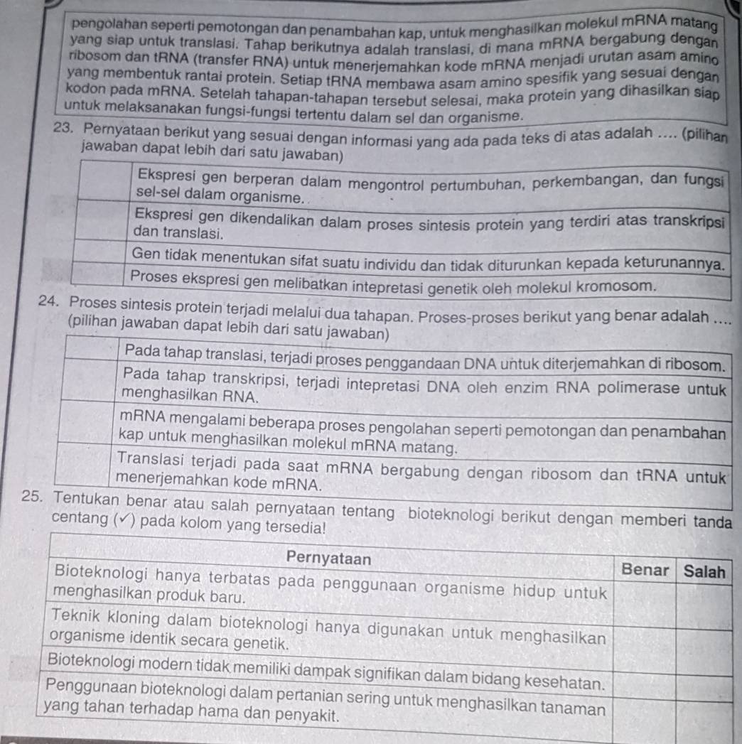 pengolahan seperti pemotongan dan penambahan kap, untuk menghasilkan molekul mRNA matang 
yang siap untuk translasi. Tahap berikutnya adalah translasi, di mana mRNA bergabung dengan 
ribosom dan tRNA (transfer RNA) untuk menerjemahkan kode mRNA menjadi urutan asam amino 
yang membentuk rantai protein, Setiap tRNA membawa asam amino spesifik yang sesuai dengan 
kodon pada mRNA. Setelah tahapan-tahapan tersebut selesai, maka protein yang dihasilkan siap 
untuk melaksanakan fungsi-fungsi tertentu dalam sel dan organisme. 
23. Pernyataan berikut yang sesuai dengan informasi yang ada pada teks di atas adalah ….. (pilihan 
jawaban dapa 
sis protein terjadi melalui dua tahapan. Proses-proses berikut yang benar adalah .... 
(pilihan jawaban dapat leb 
nyataan tentang bioteknologi berikut dengan memberi tanda 
centang ( √) pada kolom yan