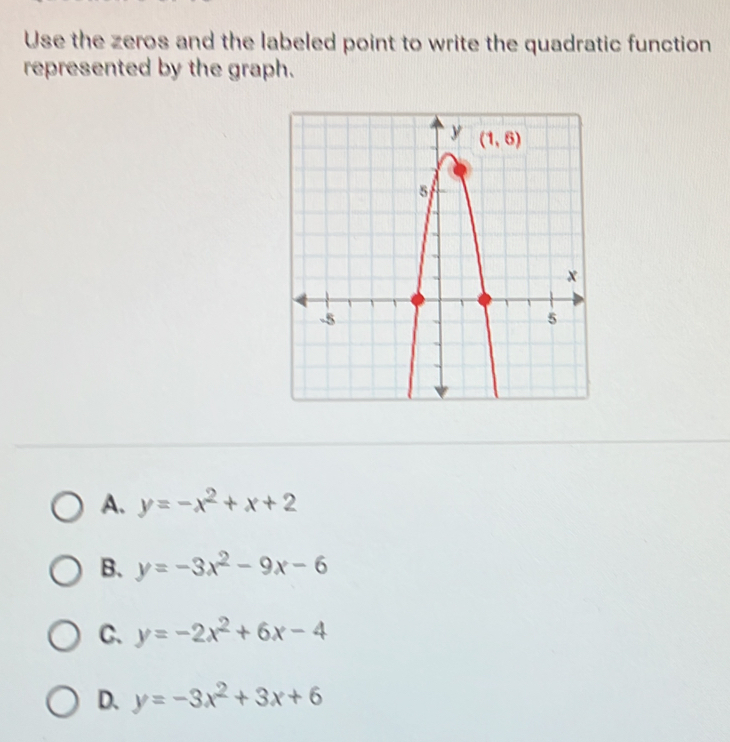 Use the zeros and the labeled point to write the quadratic function
represented by the graph.
A. y=-x^2+x+2
B. y=-3x^2-9x-6
C. y=-2x^2+6x-4
D. y=-3x^2+3x+6