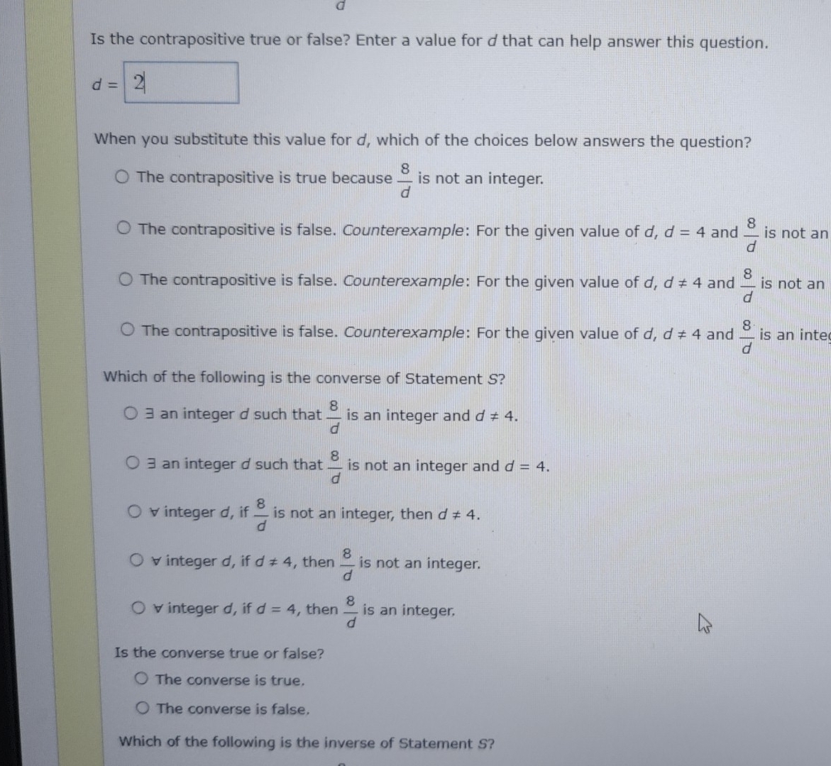 Is the contrapositive true or false? Enter a value for d that can help answer this question.
d=
When you substitute this value for d, which of the choices below answers the question?
The contrapositive is true because  8/d  is not an integer.
The contrapositive is false. Counterexample: For the given value of d, d=4 and  8/d  is not an
The contrapositive is false. Counterexample: For the given value of d, d!= 4 and  8/d  is not an
The contrapositive is false. Counterexample: For the given value of d, d!= 4 and  8/d  is an inte
Which of the following is the converse of Statement S?
3 an integer d such that  8/d  is an integer and d!= 4.
3 an integer d such that  8/d  is not an integer and d=4.
v integer d, if  8/d  is not an integer, then d!= 4. 
v integer d, if d!= 4 , then  8/d  is not an integer.
v integer d, if d=4 , then  8/d  is an integer.
Is the converse true or false?
The converse is true.
The converse is false.
Which of the following is the inverse of Statement S?