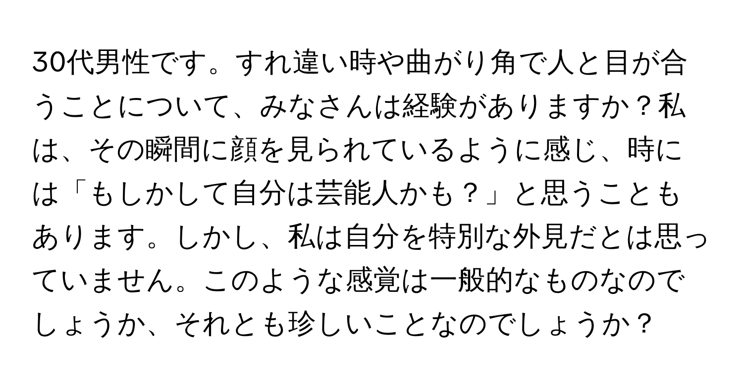 30代男性です。すれ違い時や曲がり角で人と目が合うことについて、みなさんは経験がありますか？私は、その瞬間に顔を見られているように感じ、時には「もしかして自分は芸能人かも？」と思うこともあります。しかし、私は自分を特別な外見だとは思っていません。このような感覚は一般的なものなのでしょうか、それとも珍しいことなのでしょうか？