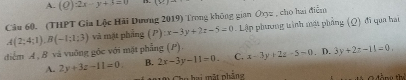 A. (Q):2x-y+3=0 D. (_ ) 
Câu 60. (THPT Gia Lộc Hải Dương 2019) Trong không gian Oxyz , cho hai điểm
A(2;4;1), B(-1;1;3) và mặt phẳng (P):x-3y+2z-5=0. Lập phương trình mặt phẳng (Q) đi qua hai
điểm A, B và vuông góc với mặt phẳng (P).
A. 2y+3z-11=0. B. 2x-3y-11=0. C. x-3y+2z-5=0. D. 3y+2z-11=0. 
Tho hai mặt phăng * O đồng thờ