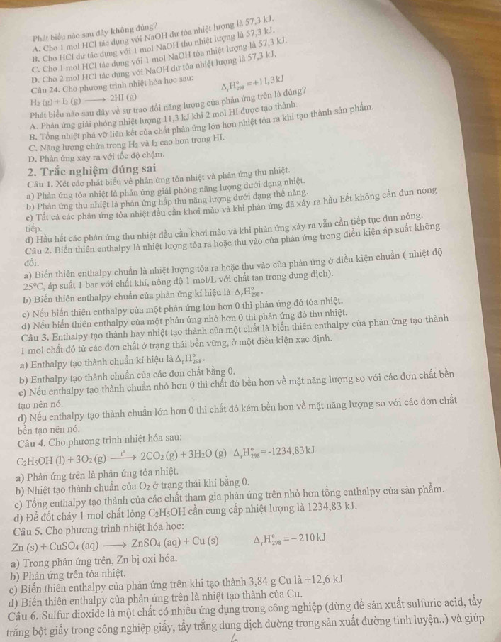 Phát biểu nào sau đây không đủng?
A. Cho 1 mol HCl tác dụng với NaOH dư tòa nhiệt lượng là 57,3 kJ.
B. Cho HCl dư tác dụng với 1 mol NaOH thu nhiệt lượng là 57,3 kJ.
C. Cho 1 mol HCI tác dụng với 1 mol NaOH tỏa nhiệt lượng là 57,3 kJ.
D. Cho 2 mol HCl tác dụng với NaOH dư tỏa nhiệt lượng là 57,3 kJ,
Câu 24. Cho phương trình nhiệt hỏa học sau: H_291298=+11,3kJ
△ ,
H2 (g)+I_2(g)to 2HI (g)
Ph
ự trao đổi năng lượng của phản ứng trên là đủng?
A. Phản ứng giải phóng nhiệt lượng 11,3 kJ khi 2 mol HI được tạo thành.
B. Tổng nhiệt phá vỡ liên kết của chất phản ứng lớn hơn nhiệt tôa ra khi tạo thành sản phẩm.
C. Năng lượng chứa trong H₂ và I₂ cao hơn trong HI.
D. Phản ứng xảy ra với tốc độ chậm.
2. Trắc nghiệm đúng sai
Cầu 1. Xét các phát biểu về phản ứng tỏa nhiệt và phản ứng thu nhiệt.
a) Phản ứng tỏa nhiệt là phản ứng giải phóng năng lượng dưới dạng nhiệt.
b) Phản ứng thu nhiệt là phân ứng hấp thu năng lượng dưới dạng thế năng.
c) Tất cả các phản ứng tòa nhiệt đều cần khơi mảo và khi phản ứng đã xảy ra hầu hết không cần đun nóng
tiếp.
d) Hầu hết các phản ứng thu nhiệt đều cần khơi mào và khi phản ứng xảy ra vẫn cần tiếp tục đun nóng.
Câu 2. Biến thiên enthalpy là nhiệt lượng tỏa ra hoặc thu vào của phản ứng trong điều kiện áp suất không
đỗi.
a) Biến thiên enthalpy chuẩn là nhiệt lượng tỏa ra hoặc thu vào của phản ứng ở điều kiện chuẩn ( nhiệt độ
25°C (, áp suất 1 bar với chất khí, nồng độ 1 mol/L với chất tan trong dung dịch).
b) Biến thiên enthalpy chuẩn của phản ứng kí hiệu là △ _fH_(298)°.
c) Nếu biến thiên enthalpy của một phản ứng lớn hơn 0 thì phản ứng đó tỏa nhiệt.
d) Nếu biến thiên enthalpy của một phản ứng nhỏ hơn 0 thì phản ứng đó thu nhiệt.
Câu 3. Enthalpy tạo thành hay nhiệt tạo thành của một chất là biến thiên enthalpy của phản ứng tạo thành
1 mol chất đó từ các đơn chất ở trạng thái bền vững, ở một điều kiện xác định.
a) Enthalpy tạo thành chuẩn kí hiệu là △ _fH_(298)^o.
b) Enthalpy tạo thành chuẩn của các đơn chất bằng 0.
c) Nếu enthalpy tạo thành chuẩn nhỏ hơn 0 thì chất đó bền hơn về mặt năng lượng so với các đơn chất bền
tạo nên nó.
d) Nếu enthalpy tạo thành chuẩn lớn hơn 0 thì chất đó kém bền hơn về mặt năng lượng so với các đơn chất
bền tạo nên nó.
Câu 4. Cho phương trình nhiệt hóa sau:
C_2H_5OH(l)+3O_2(g)xrightarrow r°2CO_2(g)+3H_2O (g) △ _rH_(298)°=-1234,83kJ
a) Phản ứng trên là phản ứng tỏa nhiệt.
b) Nhiệt tạo thành chuẩn của O_2 trạng thái khí bằng 0.
c) Tổng enthalpy tạo thành của các chất tham gia phản ứng trên nhỏ hơn tổng enthalpy của sản phẩm.
d) Để đốt cháy 1 mol chất lỏng C_2H_5OH cần cung cấp nhiệt lượng là 1234,83 kJ.
Câu 5. Cho phương trình nhiệt hóa học:
Zn(s)+CuSO_4(aq)to ZnSO_4(aq)+Cu(s) △ , H_(298)^o=-210kJ
a) Trong phản ứng trên, Zn bị oxi hóa.
b) Phản ứng trên tỏa nhiệt.
c) Biến thiên enthalpy của phản ứng trên khi tạo thành 3,84 g Cu l 1a+12,6kJ
d) Biến thiên enthalpy của phản ứng trên là nhiệt tạo thành của Cu.
Câu 6. Sulfur dioxide là một chất có nhiều ứng dụng trong công nghiệp (dùng để sản xuất sulfuric acid, tẩy
trắng bột giấy trong công nghiệp giấy, tẩy trắng dung dịch đường trong sản xuất đường tinh luyện..) và giúp