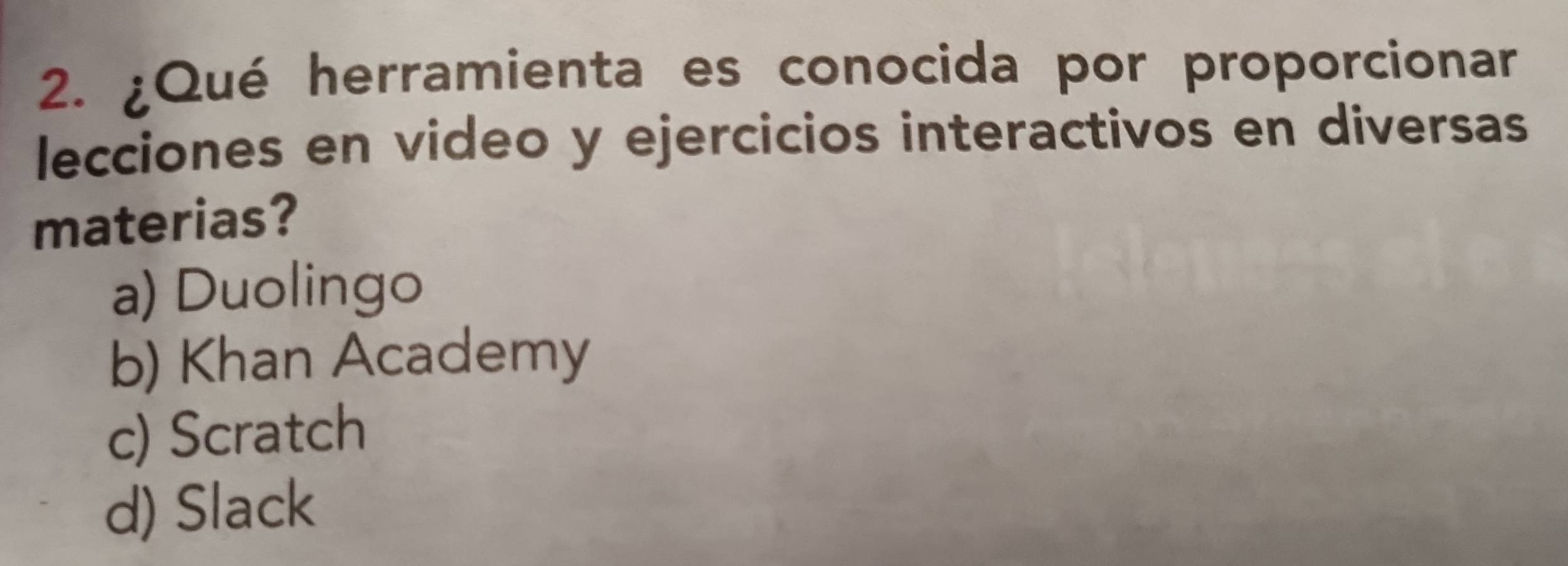 ¿Qué herramienta es conocida por proporcionar
lecciones en video y ejercicios interactivos en diversas
materias?
a) Duolingo
b) Khan Academy
c) Scratch
d) Slack