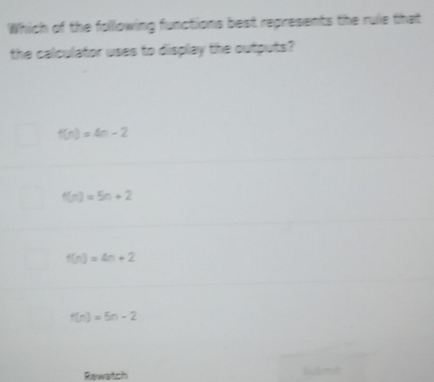 Which of the following functions best represents the rule that
the calculator uses to display the outputs?
f(n)=4n-2
f(n)=5n+2
f(n)=4n+2
f(n)=5n-2
Rewatch
Sutm