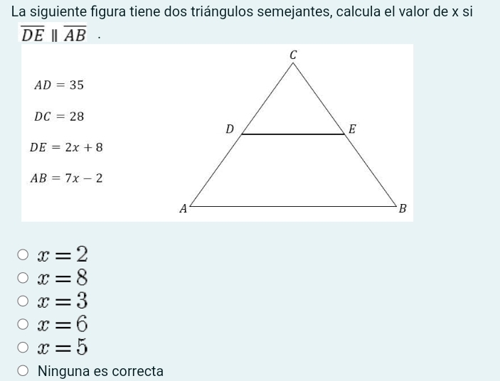 La siguiente figura tiene dos triángulos semejantes, calcula el valor de x si
overline DE||overline AB.
AD=35
DC=28
DE=2x+8
AB=7x-2
x=2
x=8
x=3
x=6
x=5
Ninguna es correcta