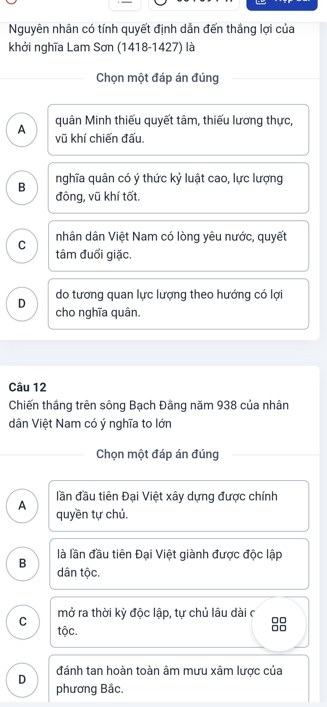 Nguyên nhân có tính quyết định dẫn đến thắng lợi của
khởi nghĩa Lam Sơn (1418-1427) là
Chọn một đáp án đúng
quân Minh thiếu quyết tâm, thiếu lương thực,
A
vũ khí chiến đấu.
nghĩa quân có ý thức kỷ luật cao, lực lượng
B
đông, vũ khí tốt.
nhân dân Việt Nam có lòng yêu nước, quyết
C
tâm đuổi giặc.
do tương quan lực lượng theo hướng có lợi
D
cho nghĩa quân.
Câu 12
Chiến thắng trên sông Bạch Đằng năm 938 của nhân
dân Việt Nam có ý nghĩa to lớn
Chọn một đáp án đúng
đần đầu tiên Đại Việt xây dựng được chính
A
quyền tự chủ.
là lần đầu tiên Đại Việt giành được độc lập
B
dân tộc.
mở ra thời kỳ độc lập, tự chủ lâu dài c
C
tộc.
đánh tan hoàn toàn âm mưu xâm lược của
D
phương Bắc.