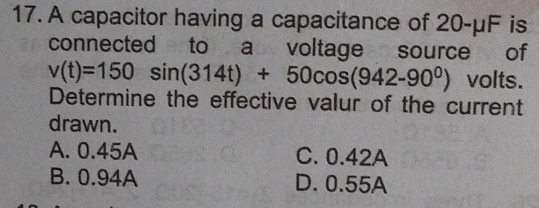 A capacitor having a capacitance of 20-μF is
connected to a voltage source of
v(t)=150sin (314t)+50cos (942-90^0) volts.
Determine the effective valur of the current
drawn.
A. 0.45A C. 0.42A
B. 0.94A D. 0.55A