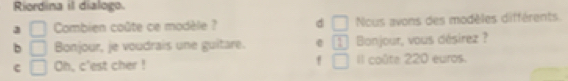 Riordina il dialogo.
3 □ Combien coûte ce modèle ? d □ Ncus avons des modèles différents
b □ Bonjour, je voudrais une guitare. e 1 Bonjour, vous désirez ?
c Oh, c'est cher ! f Il coûte 220 euros.