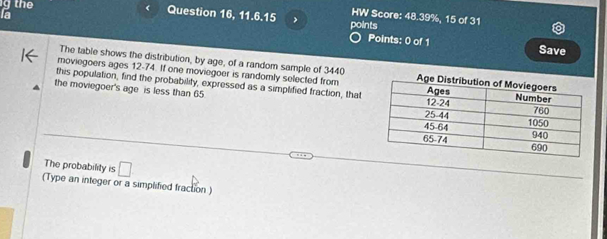 the 
Question 16, 11.6.15 
HW Score: 48.39%, 15 of 31 
la points 
Points: 0 of 1 Save 
The table shows the distribution, by age, of a random sample of 3440
moviegoers ages 12-74. If one moviegoer is randomly selected from 
this population, find the probability, expressed as a simplified fraction, that 
the moviegoer's age is less than 65
The probability is □ . 
(Type an integer or a simplified fraction )